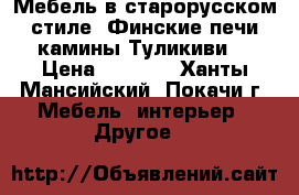 Мебель в старорусском стиле, Финские печи камины Туликиви  › Цена ­ 1 000 - Ханты-Мансийский, Покачи г. Мебель, интерьер » Другое   